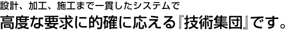 設計、加工、施工まで一貫したシステムで、高度な要求に的確に応える『技術集団』です。